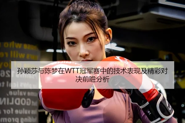 孙颖莎与陈梦在WTT冠军赛中的技术表现及精彩对决前瞻分析