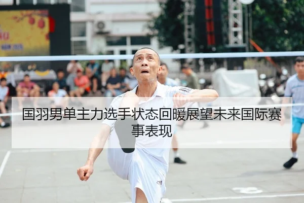 国羽男单主力选手状态回暖展望未来国际赛事表现